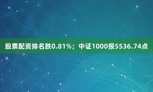 股票配资排名跌0.81%；中证1000报5536.74点