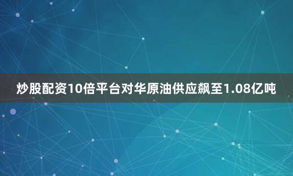 炒股配资10倍平台对华原油供应飙至1.08亿吨