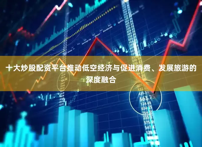 十大炒股配资平台推动低空经济与促进消费、发展旅游的深度融合