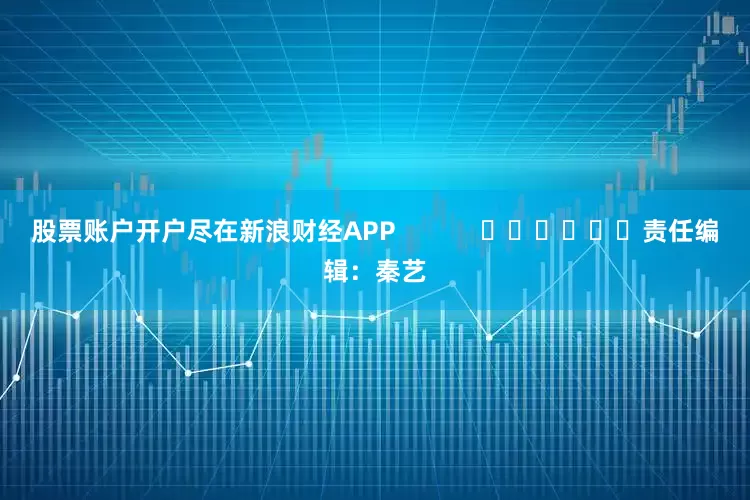 股票账户开户尽在新浪财经APP            						责任编辑：秦艺